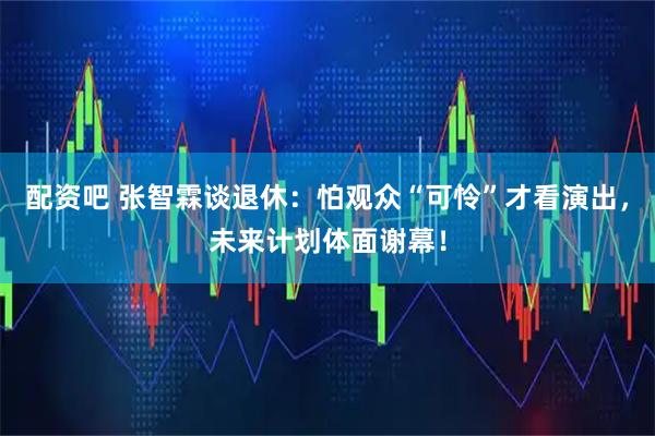 配资吧 张智霖谈退休：怕观众“可怜”才看演出，未来计划体面谢幕！