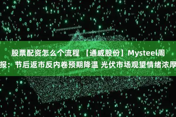 股票配资怎么个流程 【通威股份】Mysteel周报：节后返市反内卷预期降温 光伏市场观望情绪浓厚