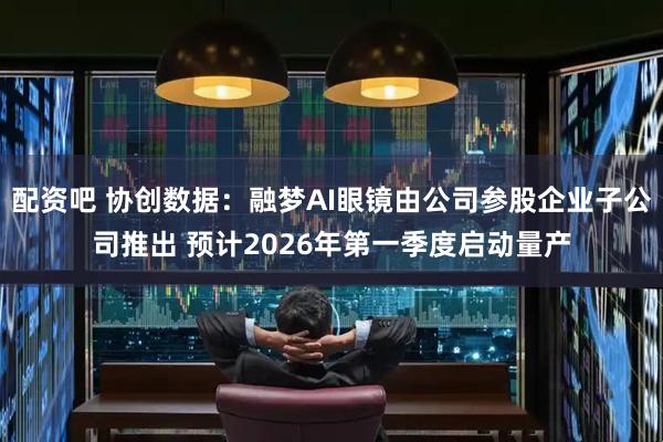 配资吧 协创数据：融梦AI眼镜由公司参股企业子公司推出 预计2026年第一季度启动量产