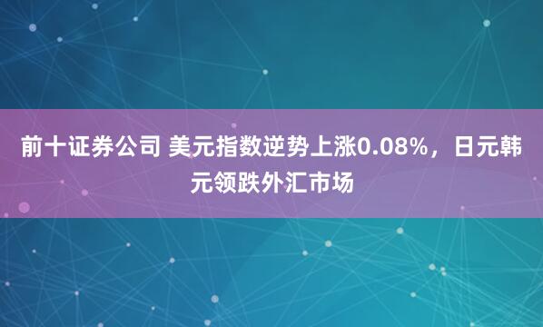 前十证券公司 美元指数逆势上涨0.08%，日元韩元领跌外汇市场