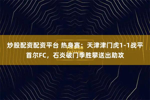 炒股配资配资平台 热身赛：天津津门虎1-1战平首尔FC，石炎破门季胜攀送出助攻