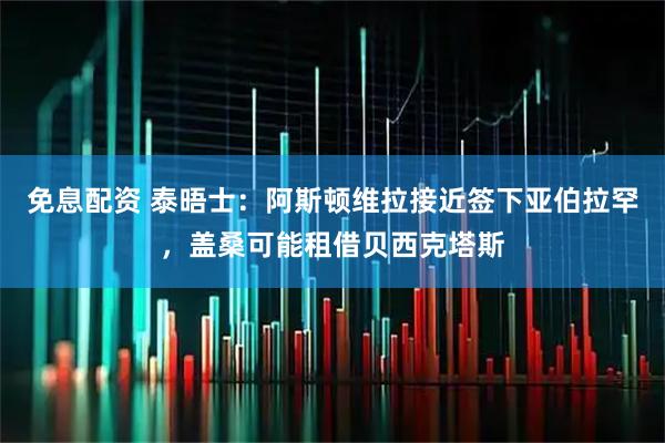 免息配资 泰晤士：阿斯顿维拉接近签下亚伯拉罕，盖桑可能租借贝西克塔斯