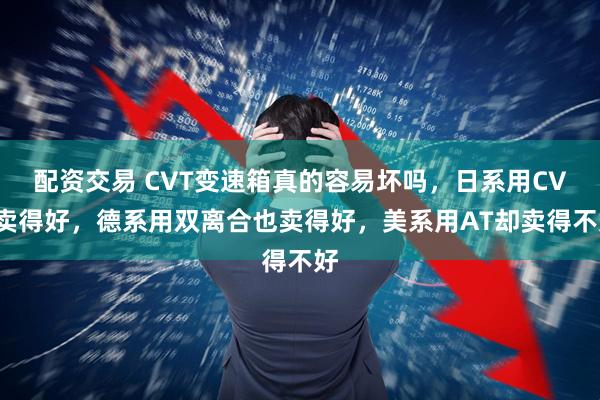 配资交易 CVT变速箱真的容易坏吗，日系用CVT卖得好，德系用双离合也卖得好，美系用AT却卖得不好