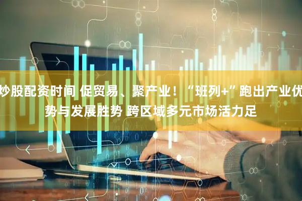 炒股配资时间 促贸易、聚产业！“班列+”跑出产业优势与发展胜势 跨区域多元市场活力足