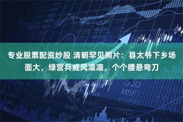 专业股票配资炒股 清朝罕见照片：县太爷下乡场面大，绿营兵威风凛凛，个个腰悬弯刀