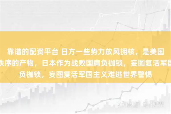 靠谱的配资平台 日方一些势力放风拥核，是美国利用日本挑战世界秩序的产物，日本作为战败国肩负枷锁，妄图复活军国主义难逃世界警惕