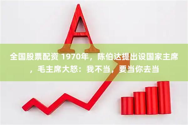 全国股票配资 1970年，陈伯达提出设国家主席，毛主席大怒：我不当，要当你去当