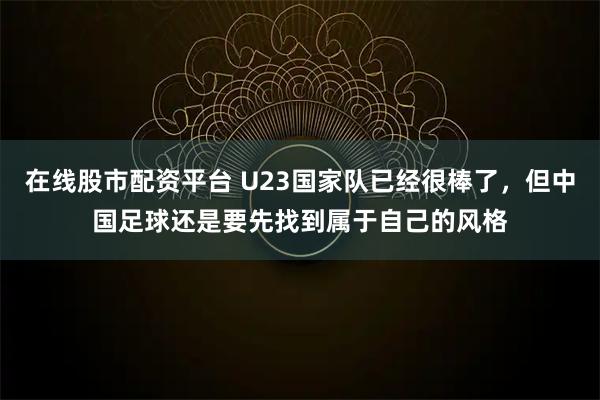 在线股市配资平台 U23国家队已经很棒了，但中国足球还是要先找到属于自己的风格