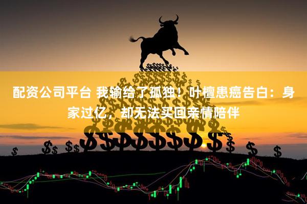 配资公司平台 我输给了孤独！叶檀患癌告白：身家过亿，却无法买回亲情陪伴