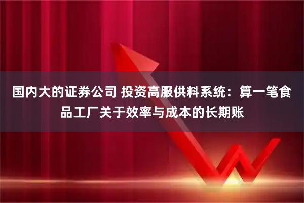 国内大的证券公司 投资高服供料系统：算一笔食品工厂关于效率与成本的长期账