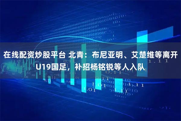 在线配资炒股平台 北青：布尼亚明、艾楚维等离开U19国足，补招杨铭锐等人入队