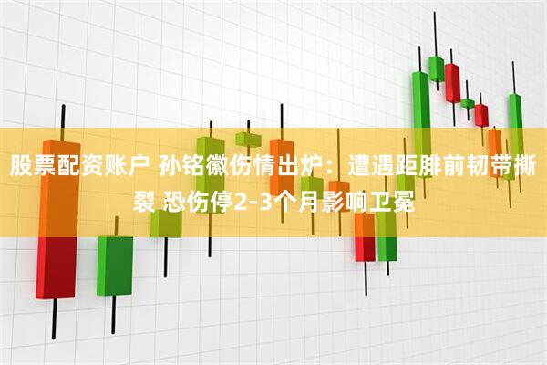 股票配资账户 孙铭徽伤情出炉：遭遇距腓前韧带撕裂 恐伤停2-3个月影响卫冕