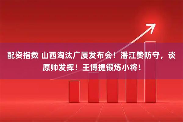 配资指数 山西淘汰广厦发布会！潘江赞防守，谈原帅发挥！王博提锻炼小将！