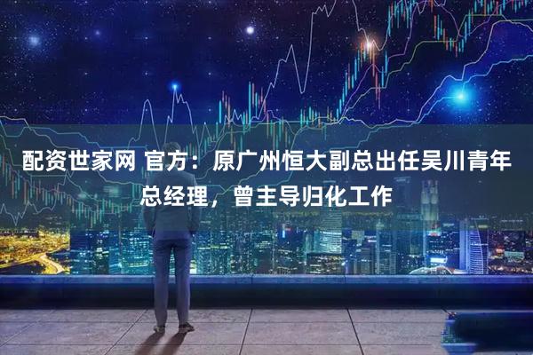 配资世家网 官方：原广州恒大副总出任吴川青年总经理，曾主导归化工作