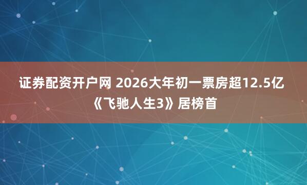 证券配资开户网 2026大年初一票房超12.5亿 《飞驰人生3》居榜首