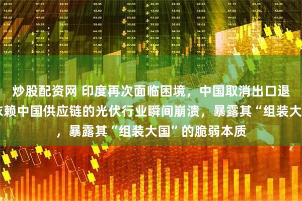 炒股配资网 印度再次面临困境，中国取消出口退税政策令高度依赖中国供应链的光伏行业瞬间崩溃，暴露其“组装大国”的脆弱本质