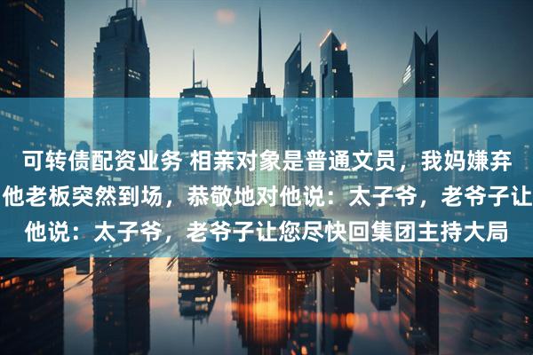 可转债配资业务 相亲对象是普通文员，我妈嫌弃他没前途。订婚宴上，他老板突然到场，恭敬地对他说：太子爷，老爷子让您尽快回集团主持大局