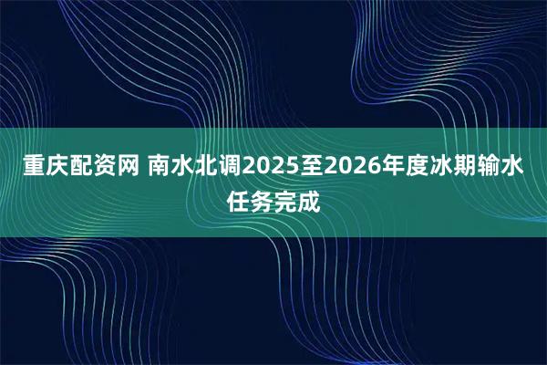 重庆配资网 南水北调2025至2026年度冰期输水任务完成