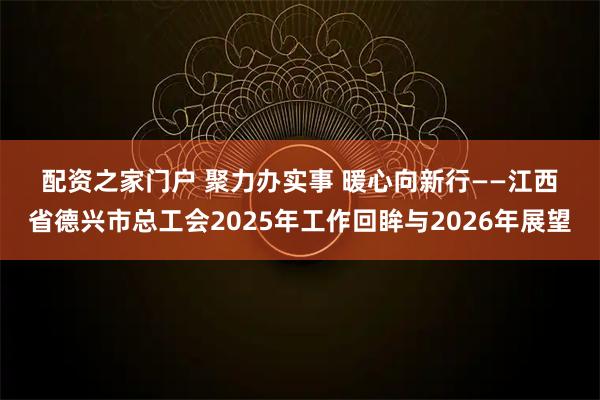 配资之家门户 聚力办实事 暖心向新行——江西省德兴市总工会2025年工作回眸与2026年展望