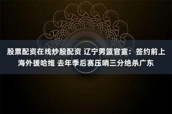 股票配资在线炒股配资 辽宁男篮官宣：签约前上海外援哈维 去年季后赛压哨三分绝杀广东
