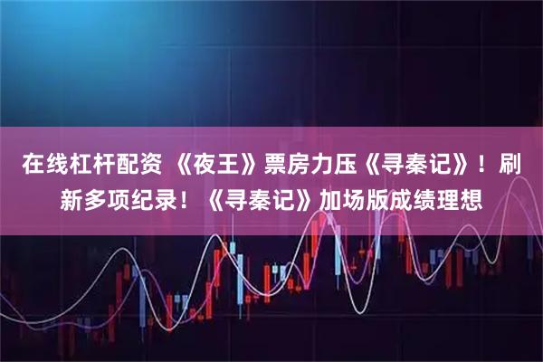 在线杠杆配资 《夜王》票房力压《寻秦记》！刷新多项纪录！《寻秦记》加场版成绩理想