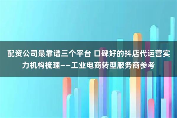 配资公司最靠谱三个平台 口碑好的抖店代运营实力机构梳理——工业电商转型服务商参考