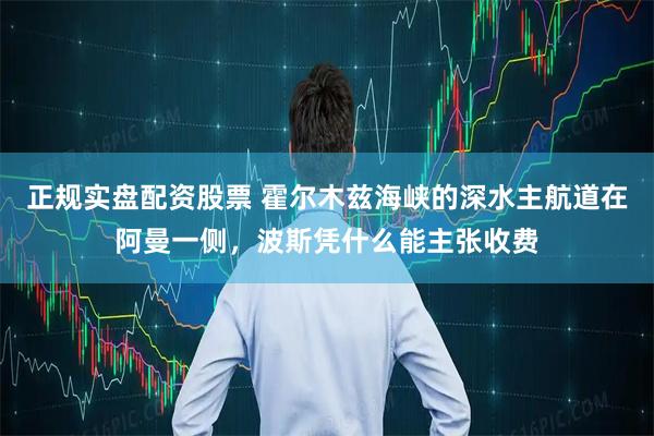 正规实盘配资股票 霍尔木兹海峡的深水主航道在阿曼一侧,波斯凭什么能主张收费