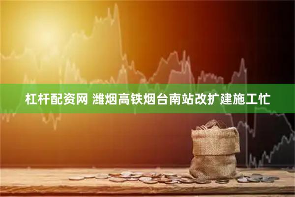 杠杆配资网 潍烟高铁烟台南站改扩建施工忙
