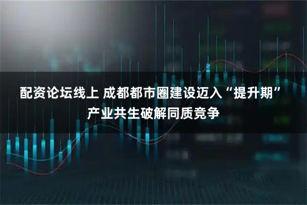 配资论坛线上 成都都市圈建设迈入“提升期” 产业共生破解同质竞争