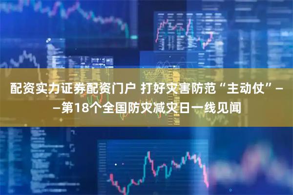 配资实力证券配资门户 打好灾害防范“主动仗”——第18个全国防灾减灾日一线见闻