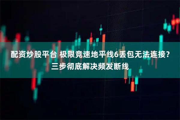 配资炒股平台 极限竞速地平线6丢包无法连接？三步彻底解决频发断线