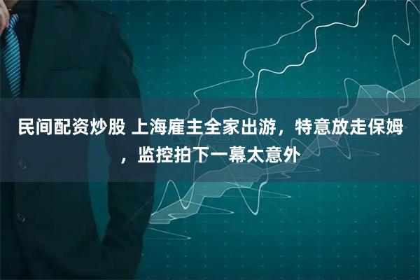 民间配资炒股 上海雇主全家出游，特意放走保姆，监控拍下一幕太意外