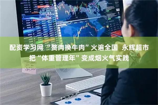 配资学习网 “赘肉换牛肉”火遍全国  永辉超市把“体重管理年”变成烟火气实践