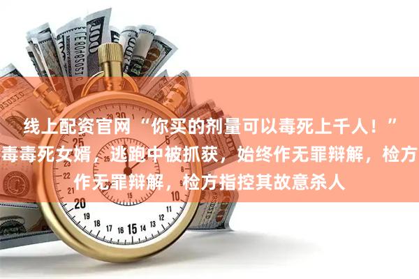 线上配资官网 “你买的剂量可以毒死上千人！”岳父在芝麻酱下毒毒死女婿，逃跑中被抓获，始终作无罪辩解，检方指控其故意杀人