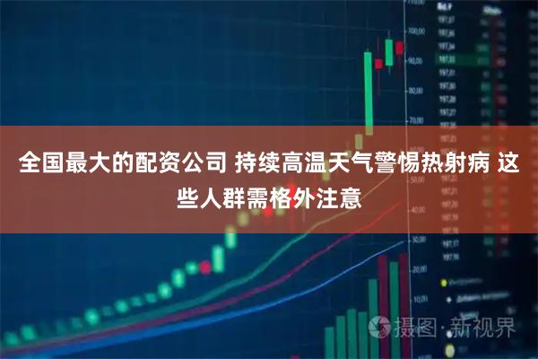 全国最大的配资公司 持续高温天气警惕热射病 这些人群需格外注意
