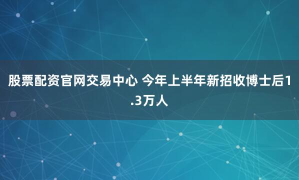 股票配资官网交易中心 今年上半年新招收博士后1.3万人
