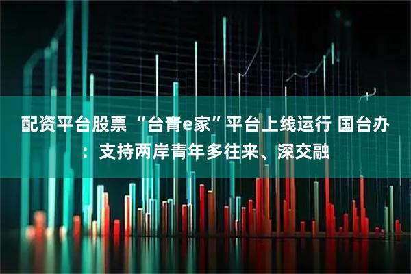 配资平台股票 “台青e家”平台上线运行 国台办：支持两岸青年多往来、深交融