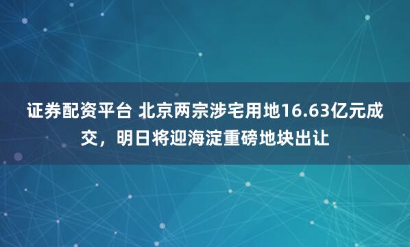 证券配资平台 北京两宗涉宅用地16.63亿元成交，明日将迎海淀重磅地块出让