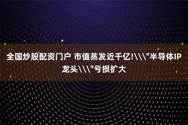 全国炒股配资门户 市值蒸发近千亿!\＂半导体IP龙头\＂亏损扩大