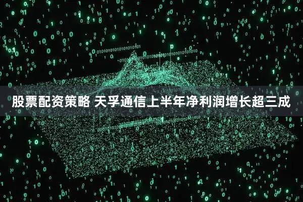 股票配资策略 天孚通信上半年净利润增长超三成