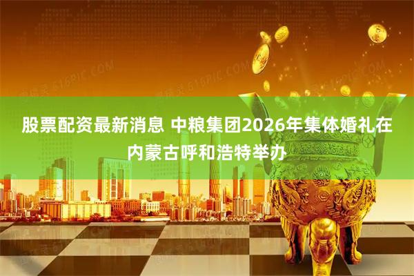 股票配资最新消息 中粮集团2026年集体婚礼在内蒙古呼和浩特举办