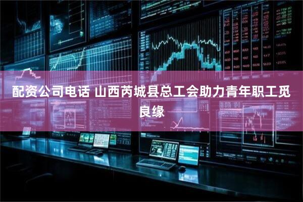 配资公司电话 山西芮城县总工会助力青年职工觅良缘